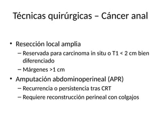 Técnicas quirúrgicas – Cáncer anal
• Resección local amplia
– Reservada para carcinoma in situ o T1 < 2 cm bien
diferenciado
– Márgenes >1 cm
• Amputación abdominoperineal (APR)
– Recurrencia o persistencia tras CRT
– Requiere reconstrucción perineal con colgajos
 