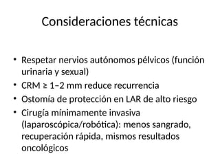 Consideraciones técnicas
• Respetar nervios autónomos pélvicos (función
urinaria y sexual)
• CRM ≥ 1–2 mm reduce recurrencia
• Ostomía de protección en LAR de alto riesgo
• Cirugía mínimamente invasiva
(laparoscópica/robótica): menos sangrado,
recuperación rápida, mismos resultados
oncológicos
 