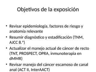 Objetivos de la exposición
• Revisar epidemiología, factores de riesgo y
anatomía relevante
• Resumir diagnóstico y estadificación (TNM,
AJCC 8.ª)
• Actualizar el manejo actual de cáncer de recto
(TNT, PROSPECT, OPRA, inmunoterapia en
dMMR)
• Revisar manejo del cáncer escamoso de canal
anal (ACT II, InterAACT)
 