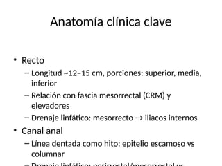 Anatomía clínica clave
• Recto
– Longitud ~12–15 cm, porciones: superior, media,
inferior
– Relación con fascia mesorrectal (CRM) y
elevadores
– Drenaje linfático: mesorrecto → iliacos internos
• Canal anal
– Línea dentada como hito: epitelio escamoso vs
columnar
 