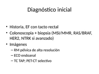Diagnóstico inicial
• Historia, EF con tacto rectal
• Colonoscopia + biopsia (MSI/MMR, RAS/BRAF,
HER2, NTRK si avanzado)
• Imágenes
– RM pélvica de alta resolución
– ECO endoanal
– TC TAP; PET-CT selectivo
 