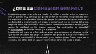 ¿QUE ES COHESION GRUPAL?
La cohesión grupal no es solo una relación de unidad o amistad entre los miembros,
sino un proceso muy complejo que puede afectar las relaciones interpersonales entre
los miembros o los procesos dentro del grupo. La cohesión del grupo aumenta la
productividad y el rendimiento del grupo, la conformidad con las normas del grupo,
mejora la moral y la satisfacción laboral, facilita la comunicación dentro de los grupos,
reduce la hostilidad en los grupos, aumenta los sentimientos de seguridad,
el autoconcepto en un buen sentido y el autoestima.
La cohesión del grupo es la fuerza de un grupo para permanecer en el grupo y evitar
que alguien abandone ese grupo. La cohesión del grupo es el nivel de solidaridad y
sentimientos positivos de los miembros del grupo hacia su grupo. Cuanto mayor sea la
cohesión, más sólido será un equipo y los miembros serán más leales al grupo.
 