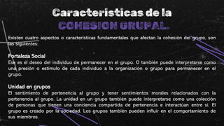 Caracteristicas de la
COHESION GRUPAL.
Existen cuatro aspectos o características fundamentales que afectan la cohesión del grupo, son
las siguientes:
Fortaleza Social
Ese es el deseo del individuo de permanecer en el grupo. O también puede interpretarse como
una presión o estímulo de cada individuo a la organización o grupo para permanecer en el
grupo.
Unidad en grupos
El sentimiento de pertenencia al grupo y tener sentimientos morales relacionados con la
pertenencia al grupo. La unidad en un grupo también puede interpretarse como una colección
de personas que tienen una conciencia compartida de pertenencia e interactúan entre sí. El
grupo es creado por la sociedad. Los grupos también pueden influir en el comportamiento de
sus miembros.
 