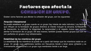 Factores que afecta la
COHESION EN GRUPO.
Existen varios factores que afectan la cohesión del grupo, son los siguientes:
Atracción interpersonal
Se puede establecer un grupo cuando en un grupo hay interés de cada individuo. Los factores
que influyen en la formación de grupos distintos al interés incluyen la cercanía, la frecuencia
de interacción, la similitud, la integridad, la reciprocidad y el respeto mutuo que pueden
alentar la formación de un grupo. De esta manera, también pueden formar grupos que aún no
son perfectos en grupos muy cohesionados.
Estabilidad de los miembros del grupo
La estabilidad de los miembros se puede ver a partir del tiempo que los miembros están en un
grupo. Un grupo cuya membresía cambia con frecuencia tiende a tener poca cohesión y es
inversamente proporcional a un grupo cuya membresía tiende a ser larga.
 