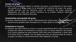 Tamaño del grupo
El tamaño del grupo puede afectar la cohesión del grupo. La consecuencia es que cuanto
más grande es el grupo, mayor es la necesidad de miembros del grupo. Los grupos
grandes permiten que las reacciones entre los miembros del grupo aumenten
rápidamente, de modo que muchos miembros ya no pueden mantener relaciones
positivas con otros miembros del grupo.
Características estructurales del grupo
Los grupos cohesivos tienden a existir relativamente bien porque están más organizados y
las estructuras grupales están asociadas con un mayor grado de cohesión que otras.
Iniciaciones en el grupo
Un individuo que tiene interés en unirse a un grupo generalmente lleva a cabo una serie de
pruebas para obtener la membresía en el grupo, como un equipo deportivo que prueba
a los nuevos jugadores de varias maneras, tanto física como mentalmente, a veces como
si lo hiciera como un soldado. Con las etapas que toma una persona antes de unirse a
un grupo, se creará un vínculo fuerte entre cada integrante y el grupo.
 