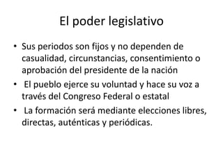El poder legislativo
• Sus periodos son fijos y no dependen de
casualidad, circunstancias, consentimiento o
aprobación del presidente de la nación
• El pueblo ejerce su voluntad y hace su voz a
través del Congreso Federal o estatal
• La formación será mediante elecciones libres,
directas, auténticas y periódicas.
 