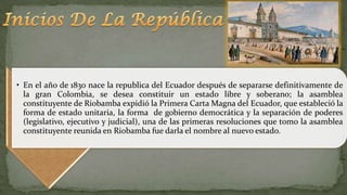 • En el año de 1830 nace la republica del Ecuador después de separarse definitivamente de
la gran Colombia, se desea constituir un estado libre y soberano; la asamblea
constituyente de Riobamba expidió la Primera Carta Magna del Ecuador, que estableció la
forma de estado unitaria, la forma de gobierno democrática y la separación de poderes
(legislativo, ejecutivo y judicial), una de las primeras resoluciones que tomo la asamblea
constituyente reunida en Riobamba fue darla el nombre al nuevo estado.
 