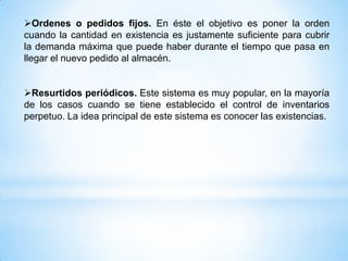 Ordenes o pedidos fijos. En éste el objetivo es poner la orden
cuando la cantidad en existencia es justamente suficiente para cubrir
la demanda máxima que puede haber durante el tiempo que pasa en
llegar el nuevo pedido al almacén.


Resurtidos periódicos. Este sistema es muy popular, en la mayoría
de los casos cuando se tiene establecido el control de inventarios
perpetuo. La idea principal de este sistema es conocer las existencias.
 