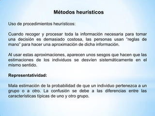 Métodos heurísticos

Uso de procedimientos heurísticos:

Cuando recoger y procesar toda la información necesaria para tomar
una decisión es demasiado costosa, las personas usan “reglas de
mano” para hacer una aproximación de dicha información.

Al usar estas aproximaciones, aparecen unos sesgos que hacen que las
estimaciones de los individuos se desvíen sistemáticamente en el
mismo sentido.

Representatividad:

Mala estimación de la probabilidad de que un individuo pertenezca a un
grupo o a otro. La confusión se debe a las diferencias entre las
características típicas de uno y otro grupo.
 