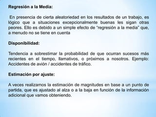 Regresión a la Media:

 En presencia de cierta aleatoriedad en los resultados de un trabajo, es
lógico que a situaciones excepcionalmente buenas les sigan otras
peores. Ello es debido a un simple efecto de “regresión a la media” que,
a menudo no se tiene en cuenta

Disponibilidad:

Tendencia a sobrestimar la probabilidad de que ocurran sucesos más
recientes en el tiempo, llamativos, o próximos a nosotros. Ejemplo:
Accidentes de avión / accidentes de tráfico.

Estimación por ajuste:

A veces realizamos la estimación de magnitudes en base a un punto de
partida, que es ajustado al alza o a la baja en función de la información
adicional que vamos obteniendo.
 