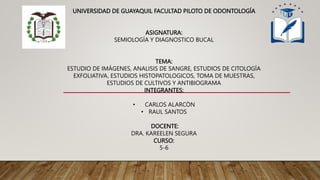 UNIVERSIDAD DE GUAYAQUIL FACULTAD PILOTO DE ODONTOLOGÍA
ASIGNATURA:
SEMIOLOGÍA Y DIAGNOSTICO BUCAL
TEMA:
ESTUDIO DE IMÁGENES, ANALISIS DE SANGRE, ESTUDIOS DE CITOLOGÍA
EXFOLIATIVA, ESTUDIOS HISTOPATOLOGICOS, TOMA DE MUESTRAS,
ESTUDIOS DE CULTIVOS Y ANTIBIOGRAMA
INTEGRANTES:
• CARLOS ALARCÒN
• RAUL SANTOS
DOCENTE:
DRA. KAREELEN SEGURA
CURSO:
5-6
 
