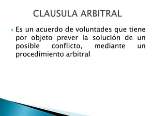  Es un acuerdo de voluntades que tiene
por objeto prever la solución de un
posible conflicto, mediante un
procedimiento arbitral
 