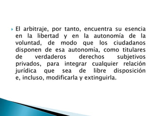  El arbitraje, por tanto, encuentra su esencia
en la libertad y en la autonomía de la
voluntad, de modo que los ciudadanos
disponen de esa autonomía, como titulares
de verdaderos derechos subjetivos
privados, para integrar cualquier relación
jurídica que sea de libre disposición
e, incluso, modificarla y extinguirla.
 