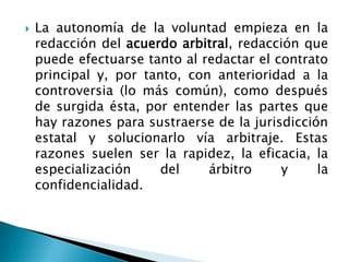  La autonomía de la voluntad empieza en la
redacción del acuerdo arbitral, redacción que
puede efectuarse tanto al redactar el contrato
principal y, por tanto, con anterioridad a la
controversia (lo más común), como después
de surgida ésta, por entender las partes que
hay razones para sustraerse de la jurisdicción
estatal y solucionarlo vía arbitraje. Estas
razones suelen ser la rapidez, la eficacia, la
especialización del árbitro y la
confidencialidad.
 