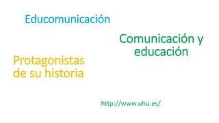 Educomunicación
http://www.uhu.es/
Comunicación y
educación
Protagonistas
de su historia
 