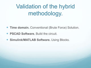Validation of the hybrid
methodology.
 Time domain. Conventional (Brute Force) Solution.
 PSCAD Software. Build the circuit.
 Simulink/MATLAB Software. Using Blocks.
 