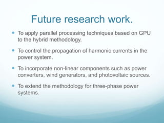 Future research work.
 To apply parallel processing techniques based on GPU
to the hybrid methodology.
 To control the propagation of harmonic currents in the
power system.
 To incorporate non-linear components such as power
converters, wind generators, and photovoltaic sources.
 To extend the methodology for three-phase power
systems.
 