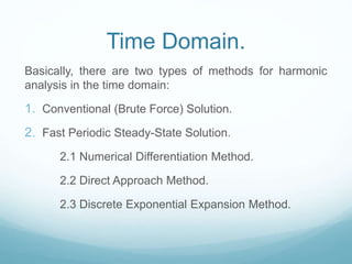 Time Domain.
Basically, there are two types of methods for harmonic
analysis in the time domain:
1. Conventional (Brute Force) Solution.
2. Fast Periodic Steady-State Solution.
2.1 Numerical Differentiation Method.
2.2 Direct Approach Method.
2.3 Discrete Exponential Expansion Method.
 
