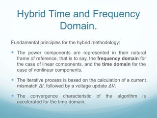 Hybrid Time and Frequency
Domain.
Fundamental principles for the hybrid methodology:
 The power components are represented in their natural
frame of reference, that is to say, the frequency domain for
the case of linear components, and the time domain for the
case of nonlinear components.
 The iterative process is based on the calculation of a current
mismatch ΔI, followed by a voltage update ΔV.
 The convergence characteristic of the algorithm is
accelerated for the time domain.
 