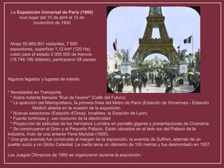 La Exposición Universal de París (1900) 
tuvo lugar del 15 de abril al 12 de 
noviembre de 1900 
Atrajo 50.860.801 visitantes, 7 600 
expositores, superficie 1,12 km² (120 Ha) 
costo para el estado 2 000 000 de francos 
(18.746.186 dólares), participaron 58 países. 
Algunos legados y lugares de interés: 
* Novedades en Transporte 
* Acera rodante llamada "Rue de l'avenir" (Calle del Futuro) 
* La aparición del Metropolitano, la primera línea del Metro de París (Estación de Vincennes - Estación 
Maillot) abierta en la ocasión de la exposición 
* Nuevas estaciones (Estación d'Orsay, Invalides, la Estación de Lyon) 
* Fuente luminosa y uso nocturno de la electricidad 
* Proyección de películas de los hermanos Lumière en pantalla gigante y presentaciones de Cinerama. 
* Se construyeron el Gran y el Pequeño Palacio. Están ubicados en el lado sur del Palacio de la 
Industria, fruto de una anterior Feria Mundial (1855). 
* Una gran avenida fue construida al margen de la exposición, la avenida de Suffren, además de un 
pueblo suizo y un Globo Celestial. La rueda tenía un diámetro de 100 metros y fue desmontado en 1937. 
Los Juegos Olímpicos de 1900 se organizaron durante la exposición. 
 
