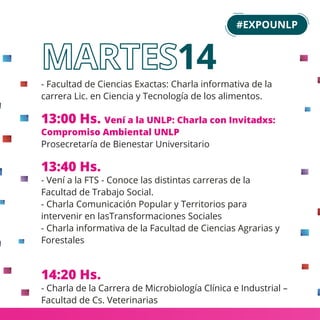 - Facultad de Ciencias Exactas: Charla informativa de la
carrera Lic. en Ciencia y Tecnología de los alimentos.
13:00 Hs. Vení a la UNLP: Charla con Invitadxs:
Compromiso Ambiental UNLP
Prosecretaría de Bienestar Universitario
13:40 Hs.
- Vení a la FTS - Conoce las distintas carreras de la
Facultad de Trabajo Social.
- Charla Comunicación Popular y Territorios para
intervenir en lasTransformaciones Sociales
- Charla informativa de la Facultad de Ciencias Agrarias y
Forestales
14:20 Hs.
- Charla de la Carrera de Microbiología Clínica e Industrial –
Facultad de Cs. Veterinarias
#EXPOUNLP
14
 