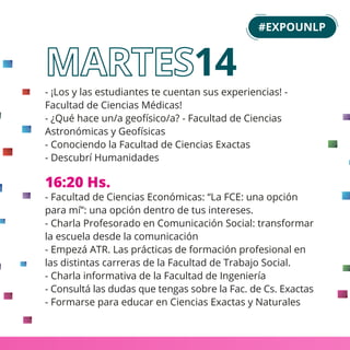 - ¡Los y las estudiantes te cuentan sus experiencias! -
Facultad de Ciencias Médicas!
- ¿Qué hace un/a geofísico/a? - Facultad de Ciencias
Astronómicas y Geofísicas
- Conociendo la Facultad de Ciencias Exactas
- Descubrí Humanidades
16:20 Hs.
- Facultad de Ciencias Económicas: “La FCE: una opción
para mí”: una opción dentro de tus intereses.
- Charla Profesorado en Comunicación Social: transformar
la escuela desde la comunicación
- Empezá ATR. Las prácticas de formación profesional en
las distintas carreras de la Facultad de Trabajo Social.
- Charla informativa de la Facultad de Ingeniería
- Consultá las dudas que tengas sobre la Fac. de Cs. Exactas
- Formarse para educar en Ciencias Exactas y Naturales
#EXPOUNLP
14
 