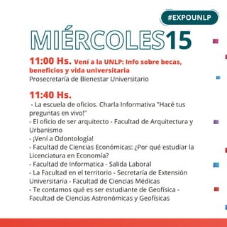 11:00 Hs. Vení a la UNLP: Info sobre becas,
beneﬁcios y vida universitaria
Prosecretaría de Bienestar Universitario
11:40 Hs.
- La escuela de oﬁcios. Charla Informativa "Hacé tus
preguntas en vivo!"
- El oﬁcio de ser arquitecto - Facultad de Arquitectura y
Urbanismo
- ¡Vení a Odontología!
- Facultad de Ciencias Económicas: ¿Por qué estudiar la
Licenciatura en Economía?
- Facultad de Informatica - Salida Laboral
- La Facultad en el territorio - Secretaría de Extensión
Universitaria - Facultad de Ciencias Médicas
- Te contamos qué es ser estudiante de Geofísica -
Facultad de Ciencias Astronómicas y Geofísicas
#EXPOUNLP
15
 