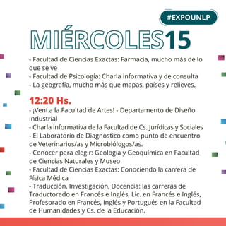 - Facultad de Ciencias Exactas: Farmacia, mucho más de lo
que se ve
- Facultad de Psicología: Charla informativa y de consulta
- La geografía, mucho más que mapas, países y relieves.
12:20 Hs.
- ¡Vení a la Facultad de Artes! - Departamento de Diseño
Industrial
- Charla informativa de la Facultad de Cs. Jurídicas y Sociales
- El Laboratorio de Diagnóstico como punto de encuentro
de Veterinarios/as y Microbiólogos/as.
- Conocer para elegir: Geología y Geoquímica en Facultad
de Ciencias Naturales y Museo
- Facultad de Ciencias Exactas: Conociendo la carrera de
Física Médica
- Traducción, Investigación, Docencia: las carreras de
Traductorado en Francés e Inglés, Lic. en Francés e Inglés,
Profesorado en Francés, Inglés y Portugués en la Facultad
de Humanidades y Cs. de la Educación.
#EXPOUNLP
15
 