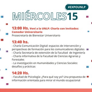 13:00 Hs. Vení a la UNLP: Charla con invitadxs:
Comedor Universitario
Prosecretaría de Bienestar Universitario
13:40 hs.
- Charla Comunicación Digital: espacios de intervención y
perspectivas de formación para les comunicadores digitales
- Charla Secretaría de extensión de la Facultad de Ingeniería
- Charla informativa de la Facultad de Ciencias Agrarias y
Forestales
- La investigación en Humanidades y Ciencias Sociales:
desafíos y prácticas
14:20 Hs.
- Facultad de Psicología: ¿Para qué soy yo? Una propuesta de
información orientada para mirar el mundo ocupacional
#EXPOUNLP
15
 
