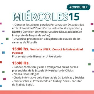 - ¿Conoces los apoyos para las Personas con Discapacidad
en la Universidad? Dirección de Inclusión, discapacidad y
DDHH y Comisión Universitaria sobre Discapacidad (Con
Intérprete de lengua de señas)
- Una breve presentación a los planes de estudio de las
carreras de Filosofía
15:00 hs. Vení a la UNLP: ¡Conocé la Universidad
Pública!
Prosecretaría de Bienestar Universitario
15:40 Hs.
- Conocé cómo son, y cómo trabajamos en los cursos
presenciales de la Escuela Universitaria de Oﬁcios
- ¡Vení a Odontología!
- Charla informativa de la Facultad de Cs. Jurídicas y Sociales
- Charla sobre el Profesorado en Trabajo Social- Facultad
de Trabajo Social.
#EXPOUNLP
15
 