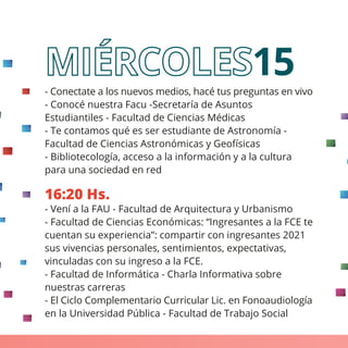 - Conectate a los nuevos medios, hacé tus preguntas en vivo
- Conocé nuestra Facu -Secretaría de Asuntos
Estudiantiles - Facultad de Ciencias Médicas
- Te contamos qué es ser estudiante de Astronomía -
Facultad de Ciencias Astronómicas y Geofísicas
- Bibliotecología, acceso a la información y a la cultura
para una sociedad en red
16:20 Hs.
- Vení a la FAU - Facultad de Arquitectura y Urbanismo
- Facultad de Ciencias Económicas: “Ingresantes a la FCE te
cuentan su experiencia”: compartir con ingresantes 2021
sus vivencias personales, sentimientos, expectativas,
vinculadas con su ingreso a la FCE.
- Facultad de Informática - Charla Informativa sobre
nuestras carreras
- El Ciclo Complementario Curricular Lic. en Fonoaudiología
en la Universidad Pública - Facultad de Trabajo Social
15
 