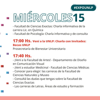 15
- Facultad de Ciencias Exactas: Charla informativa de la
carrera Lic. en Química
- Facultad de Psicología: Charla informativa y de consulta
17:00 Hs. Vení a la UNLP: Charla con Invitadxs:
Becas UNLP
Prosecretaría de Bienestar Universitario
17:40 Hs.
- ¡Vení a la Facultad de Artes! - Departamento de Diseño
en Comunicación Visual
- ¡Vení a estudiar Medicina! - Facultad de Ciencias Médicas
- Conocer para elegir: las carreras de la Facultad de
Ciencias Naturales y Museo
- Consultá las dudas que tengas sobre la Facultad de
Ciencias Exactas
- Las carreras de Letras. Áreas de estudio y formación
#EXPOUNLP
 