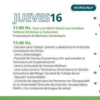 11:00 Hs. Vení a la UNLP: Charla con Invitdxs:
Talleres Artísticos y Culturales
Prosecretaría de Bienestar Universitario
11:40 Hs.
- Estudiar para trabajar. Jóvenes y adultos/as en la Escuela
Universitaria de Oﬁcios
- ¡Vení a Odontología!
- Facultad de Ciencias Económicas ¿Por qué estudiar la
Tecnicatura en Cooperativismo?
- ¡Vení a la Facultad de Ciencias Médicas!
- Una nueva carrera: Tecnicatura Universitaria en Gestión
Comunitaria del Riesgo. Facultad de Trabajo Social.
- Descubrí Humanidades
- ¿Conocés los apoyos para las Personas con Discapacidad
en la Universidad? Dirección de Inclusión, discapacidad y
DDHH. ( Con Intérprete de lengua de señas)
#EXPOUNLP
16
 