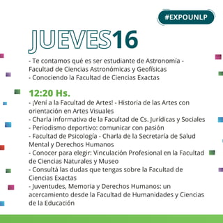 - Te contamos qué es ser estudiante de Astronomía -
Facultad de Ciencias Astronómicas y Geofísicas
- Conociendo la Facultad de Ciencias Exactas
12:20 Hs.
- ¡Vení a la Facultad de Artes! - Historia de las Artes con
orientación en Artes Visuales
- Charla informativa de la Facultad de Cs. Jurídicas y Sociales
- Periodismo deportivo: comunicar con pasión
- Facultad de Psicología - Charla de la Secretaría de Salud
Mental y Derechos Humanos
- Conocer para elegir: Vinculación Profesional en la Facultad
de Ciencias Naturales y Museo
- Consultá las dudas que tengas sobre la Facultad de
Ciencias Exactas
- Juventudes, Memoria y Derechos Humanos: un
acercamiento desde la Facultad de Humanidades y Ciencias
de la Educación
#EXPOUNLP
16
 