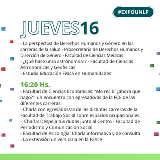 - La perspectiva de Derechos Humanos y Género en las
carreras de la salud - Prosecretaría de Derechos Humanos y
Dirección de Género - Facultad de Ciencias Médicas
- ¿Qué hace un/a astrónomo/a? - Facultad de Ciencias
Astronómicas y Geofísicas
- Estudia Educación Física en Humanidades
16:20 Hs.
- Facultad de Ciencias Económicas: “Me recibí ¿ahora que
hago?”: un encuentro con egresado/as de la FCE de las
diferentes carreras.
- Charla con egresados/as de las distintas carreras de la
Facultad de Trabajo Social sobre espacios ocupacionales.
- Charla: Despeja tus dudas junto al Centro - Facultad de
Periodismo y Comunicación Social
- Facultad de Psicología: Charla informativa y de consulta
- La extensión universitaria en la Fahce
#EXPOUNLP
16
 