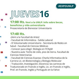 17:00 Hs. Vení a la UNLP: Info sobre becas,
beneﬁcios y vida universitaria
Prosecretaría de Bienestar Universitario
17:40 Hs.
-¡Vení a la Facultad de Artes!
- Facultad de Informática - Salida Laboral
- El Voluntariado Universitario - Secretaría de Redes en
Salud - Facultad de Ciencias Médicas
- Conocer para elegir: Biología en FCNyM
- Nuestra aula: Techo de cielo, piso de tierra. Facultad de
Ciencias Veterinarias
- Facultad de Ciencias Exactas: Charla Informativa de la
Carrera Lic. en Biotecnología y Biología Molecular
- Traducción, Investigación, Docencia: las carreras de
Traductorado en Francés e Inglés, Lic. en Francés e Inglés,
Prof. en Francés, Inglés y Portugués en la Fahce
#EXPOUNLP
16
 