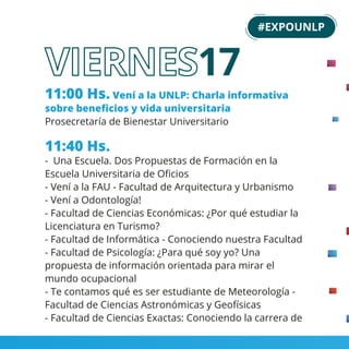 11:00 Hs. Vení a la UNLP: Charla informativa
sobre beneﬁcios y vida universitaria
Prosecretaría de Bienestar Universitario
11:40 Hs.
- Una Escuela. Dos Propuestas de Formación en la
Escuela Universitaria de Oﬁcios
- Vení a la FAU - Facultad de Arquitectura y Urbanismo
- Vení a Odontología!
- Facultad de Ciencias Económicas: ¿Por qué estudiar la
Licenciatura en Turismo?
- Facultad de Informática - Conociendo nuestra Facultad
- Facultad de Psicología: ¿Para qué soy yo? Una
propuesta de información orientada para mirar el
mundo ocupacional
- Te contamos qué es ser estudiante de Meteorología -
Facultad de Ciencias Astronómicas y Geofísicas
- Facultad de Ciencias Exactas: Conociendo la carrera de
18
#EXPOUNLP
17
 