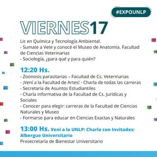 Lic en Química y Tecnología Ambiental.
- Sumate a Vete y conocé el Museo de Anatomía. Facultad
de Ciencias Veterinarias
- Sociología, ¿para qué y para quién?
12:20 Hs.
- Zoonosis parasitarias – Facultad de Cs. Veterinarias
- ¡Vení a la Facultad de Artes! - Charla de todas las carreras
- Secretaría de Asuntos Estudiantiles
- Charla informativa de la Facultad de Cs. Jurídicas y
Sociales
- Conocer para elegir: carreras de la Facultad de Ciencias
Naturales y Museo
- Formarse para educar en Ciencias Exactas y Naturales
13:00 Hs. Vení a la UNLP: Charla con Invitadxs:
Albergue Universitario
Prosecretaría de Bienestar Universitario
#EXPOUNLP
17
 