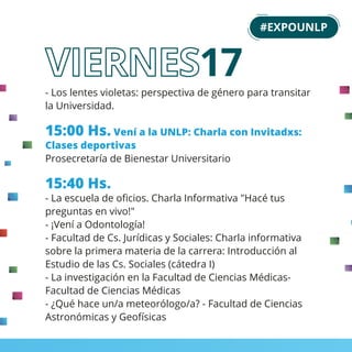 - Los lentes violetas: perspectiva de género para transitar
la Universidad.
15:00 Hs. Vení a la UNLP: Charla con Invitadxs:
Clases deportivas
Prosecretaría de Bienestar Universitario
15:40 Hs.
- La escuela de oﬁcios. Charla Informativa "Hacé tus
preguntas en vivo!"
- ¡Vení a Odontología!
- Facultad de Cs. Jurídicas y Sociales: Charla informativa
sobre la primera materia de la carrera: Introducción al
Estudio de las Cs. Sociales (cátedra I)
- La investigación en la Facultad de Ciencias Médicas-
Facultad de Ciencias Médicas
- ¿Qué hace un/a meteorólogo/a? - Facultad de Ciencias
Astronómicas y Geofísicas
#EXPOUNLP
17
 