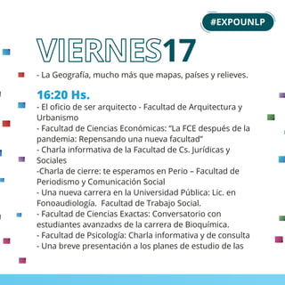 - La Geografía, mucho más que mapas, países y relieves.
16:20 Hs.
- El oﬁcio de ser arquitecto - Facultad de Arquitectura y
Urbanismo
- Facultad de Ciencias Económicas: “La FCE después de la
pandemia: Repensando una nueva facultad”
- Charla informativa de la Facultad de Cs. Jurídicas y
Sociales
-Charla de cierre: te esperamos en Perio – Facultad de
Periodismo y Comunicación Social
- Una nueva carrera en la Universidad Pública: Lic. en
Fonoaudiología. Facultad de Trabajo Social.
- Facultad de Ciencias Exactas: Conversatorio con
estudiantes avanzadxs de la carrera de Bioquímica.
- Facultad de Psicología: Charla informativa y de consulta
- Una breve presentación a los planes de estudio de las
#EXPOUNLP
17
 