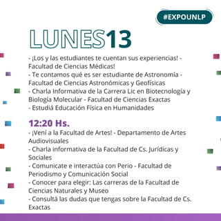 - ¡Los y las estudiantes te cuentan sus experiencias! -
Facultad de Ciencias Médicas!
- Te contamos qué es ser estudiante de Astronomía -
Facultad de Ciencias Astronómicas y Geofísicas
- Charla Informativa de la Carrera Lic en Biotecnología y
Biología Molecular - Facultad de Ciencias Exactas
- Estudiá Educación Física en Humanidades
12:20 Hs.
- ¡Vení a la Facultad de Artes! - Departamento de Artes
Audiovisuales
- Charla informativa de la Facultad de Cs. Jurídicas y
Sociales
- Comunicate e interactúa con Perio - Facultad de
Periodismo y Comunicación Social
- Conocer para elegir: Las carreras de la Facultad de
Ciencias Naturales y Museo
- Consultá las dudas que tengas sobre la Facultad de Cs.
Exactas
13
#EXPOUNLP
 