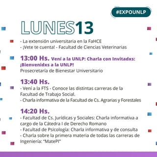 - La extensión universitaria en la FaHCE
- ¡Vete te cuenta! - Facultad de Ciencias Veterinarias
13:00 Hs. Vení a la UNLP: Charla con Invitadxs:
¡Bienvenidxs a la UNLP!
Prosecretaría de Bienestar Universitario
13:40 Hs.
- Vení a la FTS - Conoce las distintas carreras de la
Facultad de Trabajo Social.
- Charla informativa de la Facultad de Cs. Agrarias y Forestales
14:20 Hs.
- Facultad de Cs. Jurídicas y Sociales: Charla informativa a
cargo de la Cátedra I de Derecho Romano
- Facultad de Psicología: Charla informativa y de consulta
- Charla sobre la primera materia de todas las carreras de
Ingeniería: “MatePI”
13
#EXPOUNLP
 