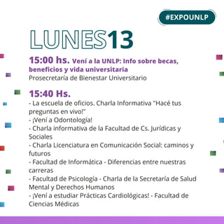 15:00 hs. Vení a la UNLP: Info sobre becas,
beneﬁcios y vida universitaria
Prosecretaría de Bienestar Universitario
15:40 Hs.
- La escuela de oﬁcios. Charla Informativa "Hacé tus
preguntas en vivo!"
- ¡Vení a Odontología!
- Charla informativa de la Facultad de Cs. Jurídicas y
Sociales
- Charla Licenciatura en Comunicación Social: caminos y
futuros
- Facultad de Informática - Diferencias entre nuestras
carreras
- Facultad de Psicología - Charla de la Secretaría de Salud
Mental y Derechos Humanos
- ¡Vení a estudiar Prácticas Cardiológicas! - Facultad de
Ciencias Médicas
13
#EXPOUNLP
 