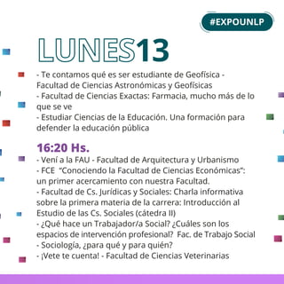 - Te contamos qué es ser estudiante de Geofísica -
Facultad de Ciencias Astronómicas y Geofísicas
- Facultad de Ciencias Exactas: Farmacia, mucho más de lo
que se ve
- Estudiar Ciencias de la Educación. Una formación para
defender la educación pública
16:20 Hs.
- Vení a la FAU - Facultad de Arquitectura y Urbanismo
- FCE “Conociendo la Facultad de Ciencias Económicas”:
un primer acercamiento con nuestra Facultad.
- Facultad de Cs. Jurídicas y Sociales: Charla informativa
sobre la primera materia de la carrera: Introducción al
Estudio de las Cs. Sociales (cátedra II)
- ¿Qué hace un Trabajador/a Social? ¿Cuáles son los
espacios de intervención profesional? Fac. de Trabajo Social
- Sociología, ¿para qué y para quién?
- ¡Vete te cuenta! - Facultad de Ciencias Veterinarias
13
#EXPOUNLP
 