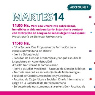 14
11:00 Hs. Vení a la UNLP: Info sobre becas,
beneﬁcios y vida universitaria- Esta charla contará
con Intérprete en Lengua de Señas Argentina-Español
Prosecretaría de Bienestar Universitario
11:40 Hs.
- “Una Escuela. Dos Propuestas de Formación en la
escuela universitaria de oﬁcios”
- ¡Vení a Odontología!
- Facultad de Ciencias Económicas: ¿Por qué estudiar la
Licenciatura en Administración?
-Charla: Transformá la comunicación
- ¡Vení a estudiar Medicina! - Facultad de Ciencias Médicas
- Te contamos qué es ser estudiante de Meteorología -
Facultad de Ciencias Astronómicas y Geofísicas
- Facultad de Cs. Jurídicas y Sociales: Charla informativa a
cargo de la Cátedra III de Derecho Romano
- En Veterinaria nos sumamos a la extensión! - Facultad de
#EXPOUNLP
 