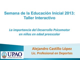 Semana de la Educación Inicial 2013:
Taller Interactivo
La importancia del Desarrollo Psicomotor
en niños en edad preescolar
Alejandro Castillo López
Lic. Profesional en Deportes
 