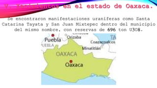 Se encontraron manifestaciones uraníferas como Santa
Catarina Tayata y San Juan Mixtepec dentro del municipio
del mismo nombre, con reservas de 696 ton U3O8.
 