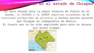 En este estado esta la mayor reserva de Uranio en el
mundo, la SEDENA y la SENER reportan alrededor de 6
toneladas producidas de plutonio y muchos países quieren
que Chiapas se independize de Mexico.
El Uranio aun no ha sido explotado pero esto no durara
por mucho tiempo.
 