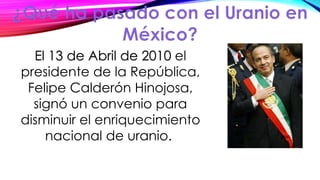 El 13 de Abril de 2010 el
presidente de la República,
Felipe Calderón Hinojosa,
signó un convenio para
disminuir el enriquecimiento
nacional de uranio.
 