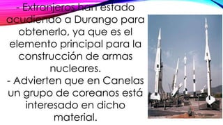 - Extranjeros han estado
acudiendo a Durango para
obtenerlo, ya que es el
elemento principal para la
construcción de armas
nucleares.
- Advierten que en Canelas
un grupo de coreanos está
interesado en dicho
material.
 